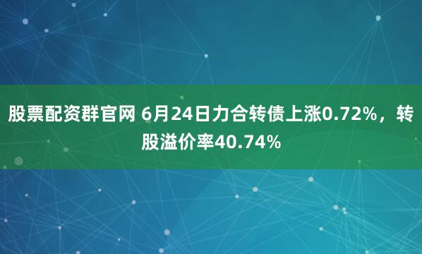 股票配资群官网 6月24日力合转债上涨0.72%，转股溢价率40.74%