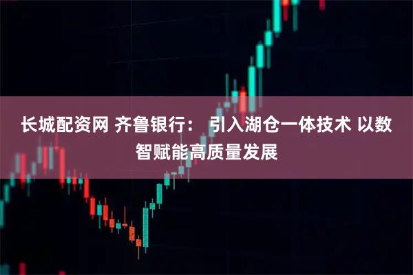 长城配资网 齐鲁银行： 引入湖仓一体技术 以数智赋能高质量发展
