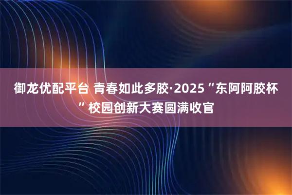 御龙优配平台 青春如此多胶·2025“东阿阿胶杯”校园创新大赛圆满收官