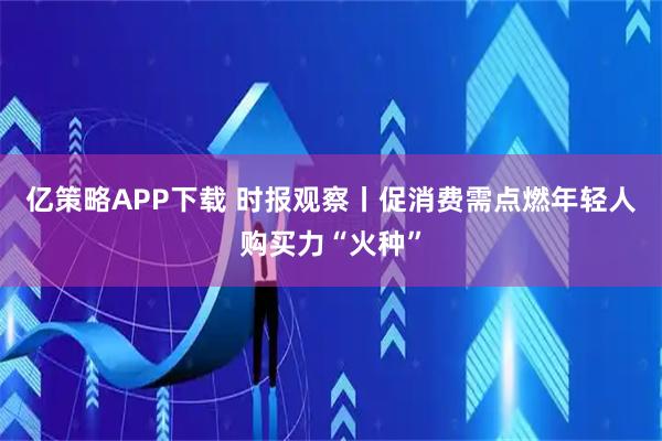 亿策略APP下载 时报观察丨促消费需点燃年轻人购买力“火种”