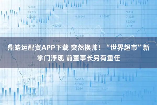 鼎皓运配资APP下载 突然换帅！“世界超市”新掌门浮现 前董事长另有重任