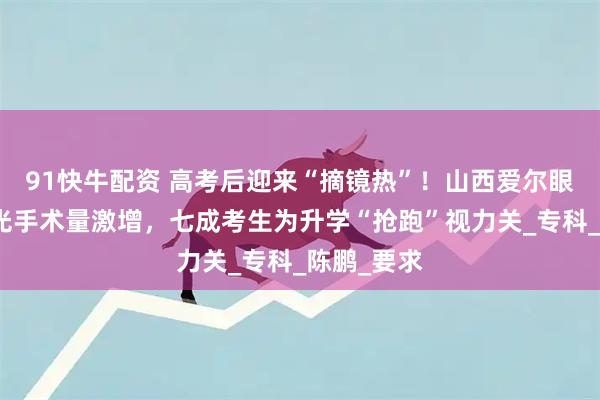 91快牛配资 高考后迎来“摘镜热”!山西爱尔眼科医院屈光手术量激增,七成考生为升学“抢跑”视力关_专科_陈鹏_要求