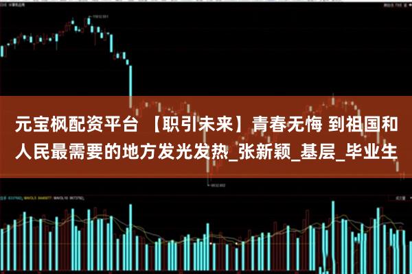 元宝枫配资平台 【职引未来】青春无悔 到祖国和人民最需要的地方发光发热_张新颖_基层_毕业生