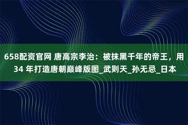 658配资官网 唐高宗李治：被抹黑千年的帝王，用 34 年打造唐朝巅峰版图_武则天_孙无忌_日本