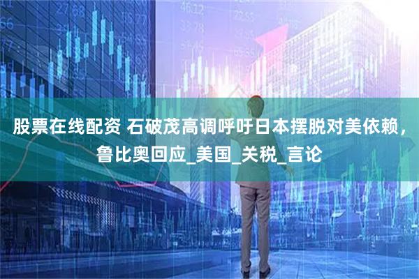 股票在线配资 石破茂高调呼吁日本摆脱对美依赖,鲁比奥回应_美国_关税_言论