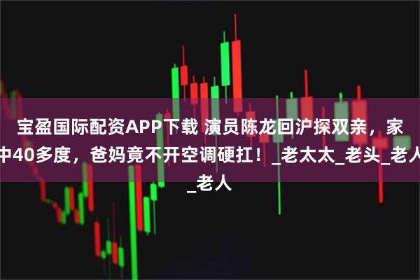 宝盈国际配资APP下载 演员陈龙回沪探双亲，家中40多度，爸妈竟不开空调硬扛！_老太太_老头_老人