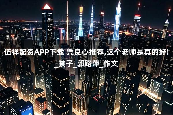 伍祥配资APP下载 凭良心推荐,这个老师是真的好!_孩子_郭路萍_作文