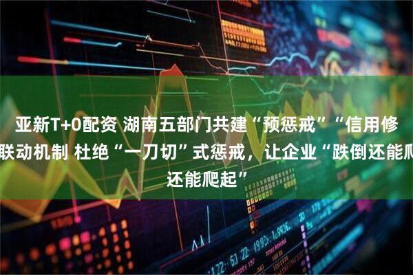 亚新T+0配资 湖南五部门共建“预惩戒”“信用修复”联动机制 杜绝“一刀切”式惩戒,让企业“跌倒还能爬起”