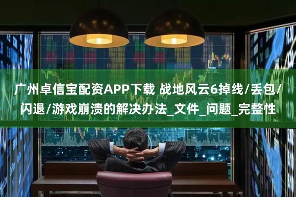 广州卓信宝配资APP下载 战地风云6掉线/丢包/闪退/游戏崩溃的解决办法_文件_问题_完整性