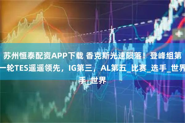 苏州恒泰配资APP下载 香克斯光速陨落！登峰组第一轮TES遥遥领先，IG第三，AL第五_比赛_选手_世界