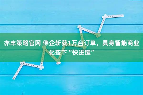 亦丰策略官网 佛企斩获1万台订单，具身智能商业化按下“快进键”