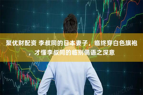 聚优财配资 李叔同的日本妻子,临终穿白色旗袍,才懂李叔同的临别偈语之深意