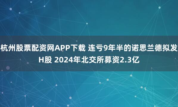 杭州股票配资网APP下载 连亏9年半的诺思兰德拟发H股 2024年北交所募资2.3亿