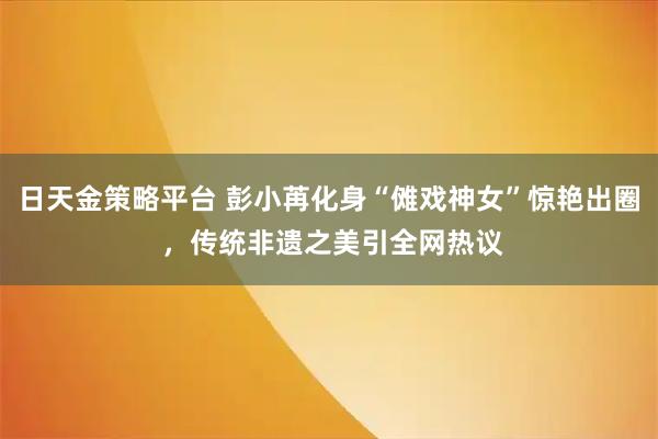日天金策略平台 彭小苒化身“傩戏神女”惊艳出圈 ，传统非遗之美引全网热议