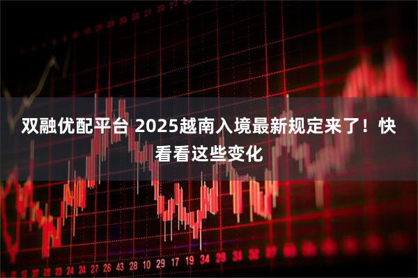 双融优配平台 2025越南入境最新规定来了！快看看这些变化
