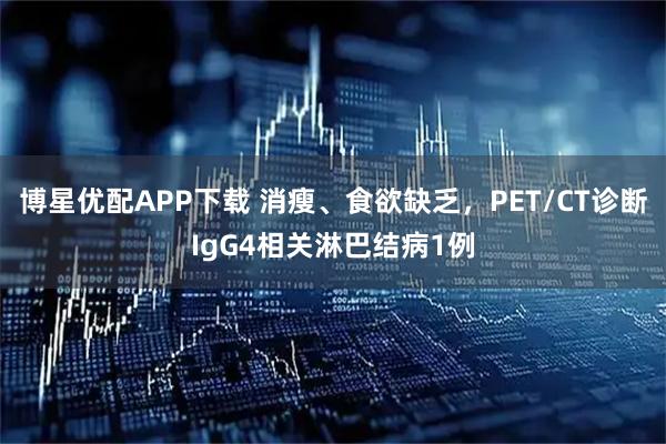 博星优配APP下载 消瘦、食欲缺乏，PET/CT诊断IgG4相关淋巴结病1例