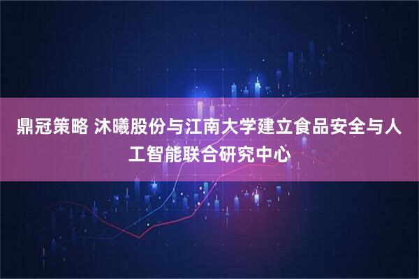 鼎冠策略 沐曦股份与江南大学建立食品安全与人工智能联合研究中心