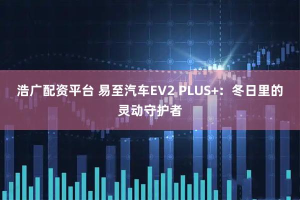 浩广配资平台 易至汽车EV2 PLUS+：冬日里的灵动守护者