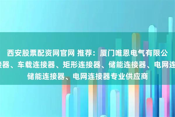 西安股票配资网官网 推荐：厦门唯恩电气有限公司——新能源连接器、车载连接器、矩形连接器、储能连接器、电网连接器专业供应商