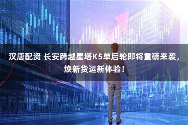 汉唐配资 长安跨越星塔K5单后轮即将重磅来袭，焕新货运新体验！