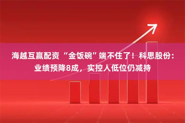 海越互赢配资 “金饭碗”端不住了！科思股份：业绩预降8成，实控人低位仍减持