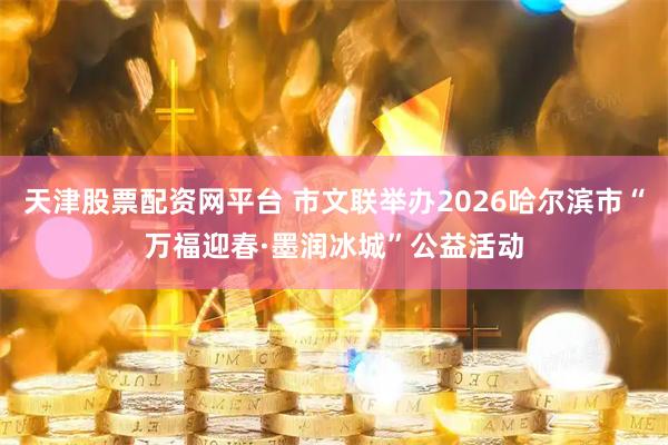 天津股票配资网平台 市文联举办2026哈尔滨市“万福迎春·墨润冰城”公益活动