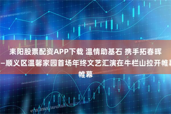 耒阳股票配资APP下载 温情助基石 携手拓春晖——顺义区温馨家园首场年终文艺汇演在牛栏山拉开帷幕