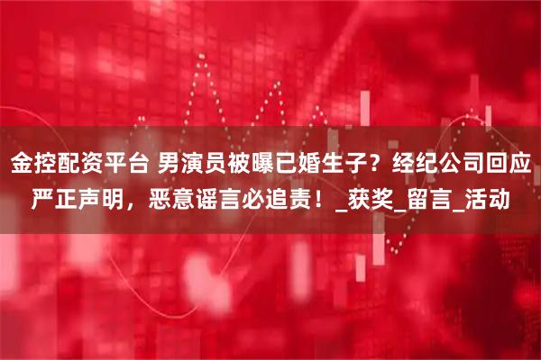 金控配资平台 男演员被曝已婚生子？经纪公司回应严正声明，恶意谣言必追责！_获奖_留言_活动