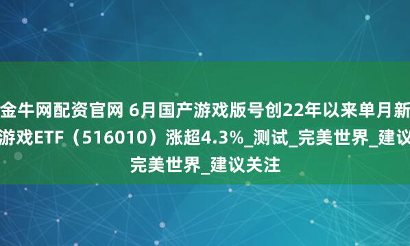 金牛网配资官网 6月国产游戏版号创22年以来单月新高，游戏ETF（516010）涨超4.3%_测试_完美世界_建议关注