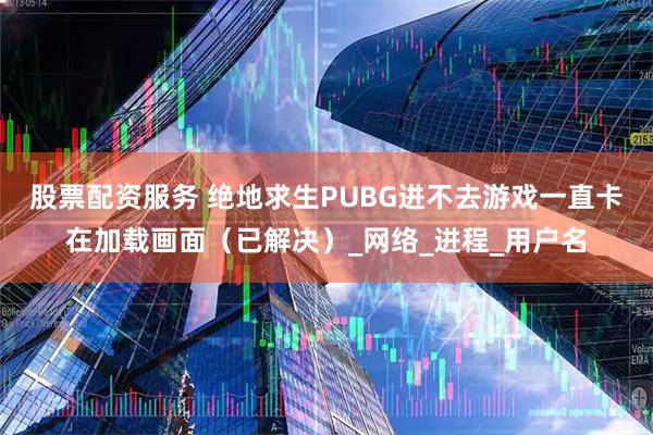 股票配资服务 绝地求生PUBG进不去游戏一直卡在加载画面（已解决）_网络_进程_用户名