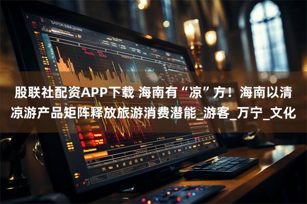 股联社配资APP下载 海南有“凉”方！海南以清凉游产品矩阵释放旅游消费潜能_游客_万宁_文化