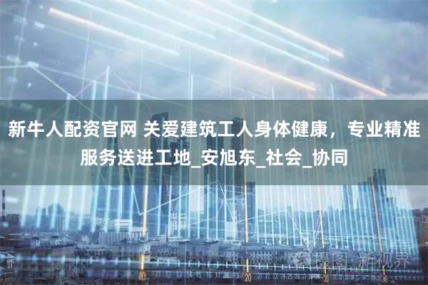 新牛人配资官网 关爱建筑工人身体健康，专业精准服务送进工地_安旭东_社会_协同