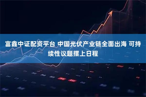 富鑫中证配资平台 中国光伏产业链全面出海 可持续性议题摆上日程