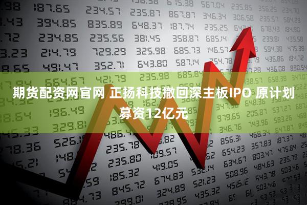 期货配资网官网 正扬科技撤回深主板IPO 原计划募资12亿元