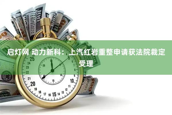 启灯网 动力新科：上汽红岩重整申请获法院裁定受理