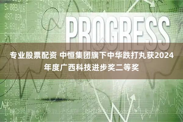 专业股票配资 中恒集团旗下中华跌打丸获2024年度广西科技进步奖二等奖