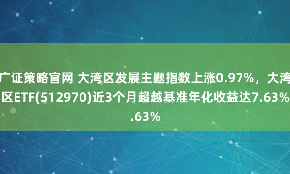 广证策略官网 大湾区发展主题指数上涨0.97%，大湾区ETF(512970)近3个月超越基准年化收益达7.63%