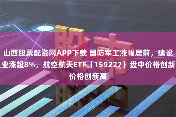 山西股票配资网APP下载 国防军工涨幅居前，建设工业涨超8%，航空航天ETF（159227）盘中价格创新高