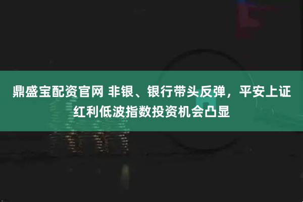 鼎盛宝配资官网 非银、银行带头反弹,平安上证红利低波指数投资机会凸显
