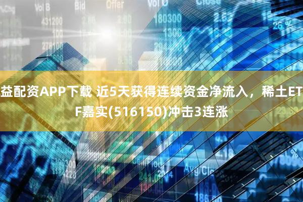 益配资APP下载 近5天获得连续资金净流入，稀土ETF嘉实(516150)冲击3连涨
