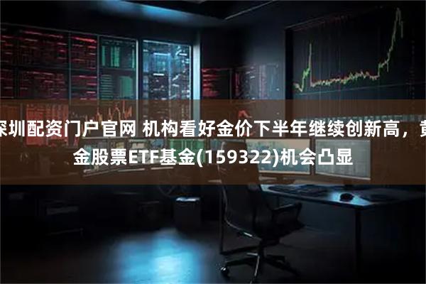 深圳配资门户官网 机构看好金价下半年继续创新高，黄金股票ETF基金(159322)机会凸显