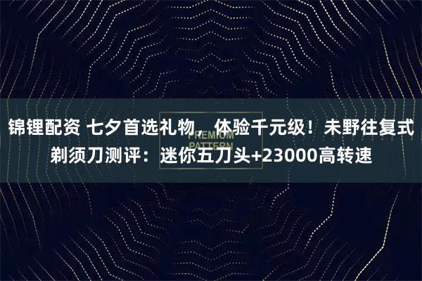锦锂配资 七夕首选礼物，体验千元级！未野往复式剃须刀测评：迷你五刀头+23000高转速