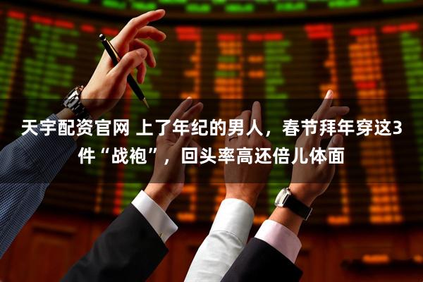 天宇配资官网 上了年纪的男人,春节拜年穿这3件“战袍”,回头率高还倍儿体面