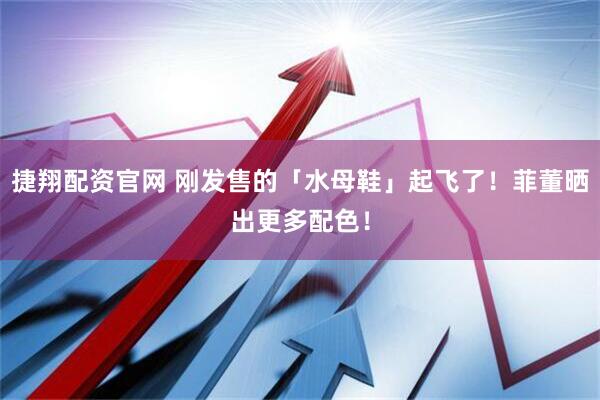 捷翔配资官网 刚发售的「水母鞋」起飞了！菲董晒出更多配色！