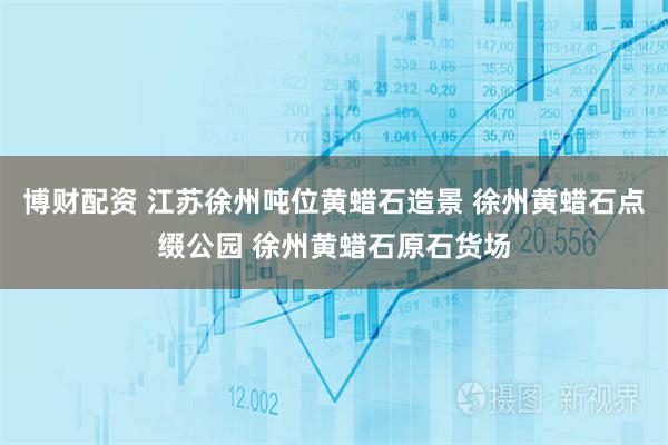 博财配资 江苏徐州吨位黄蜡石造景 徐州黄蜡石点缀公园 徐州黄蜡石原石货场