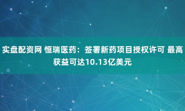 实盘配资网 恒瑞医药：签署新药项目授权许可 最高获益可达10.13亿美元
