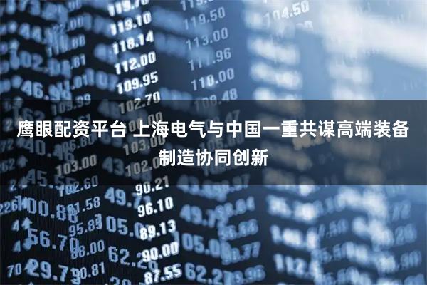 鹰眼配资平台 上海电气与中国一重共谋高端装备制造协同创新