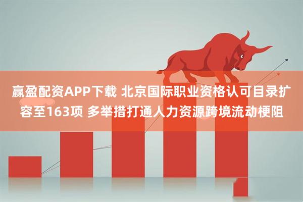 赢盈配资APP下载 北京国际职业资格认可目录扩容至163项 多举措打通人力资源跨境流动梗阻