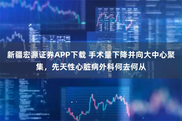 新疆宏源证券APP下载 手术量下降并向大中心聚集，先天性心脏病外科何去何从