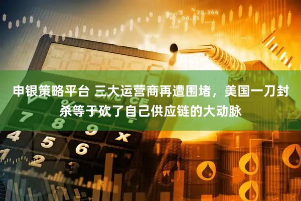 申银策略平台 三大运营商再遭围堵，美国一刀封杀等于砍了自己供应链的大动脉